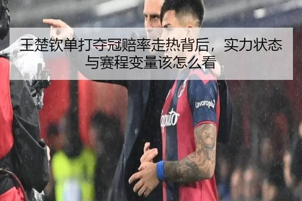 王楚钦单打夺冠赔率走热背后，实力状态与赛程变量该怎么看